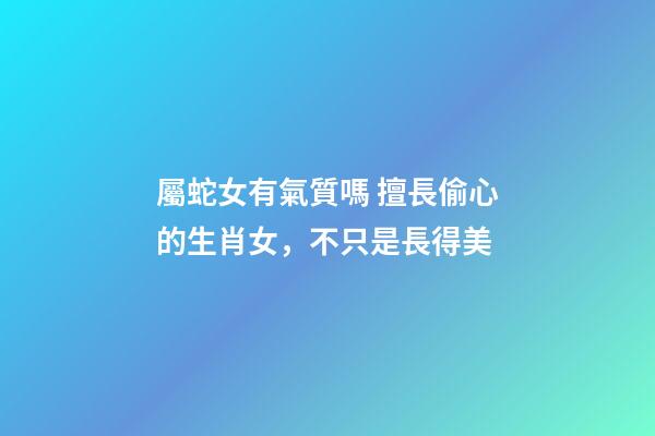 屬蛇女有氣質嗎 擅長偷心的生肖女，不只是長得美-第1張-觀點-玄機派